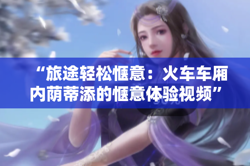 “旅途轻松惬意：火车车厢内荫蒂添的惬意体验视频”