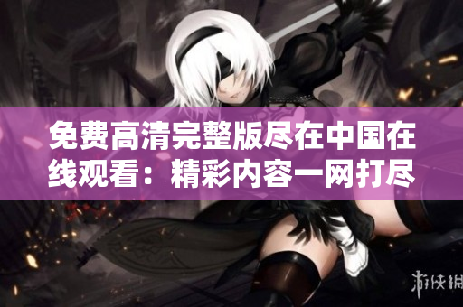 免费高清完整版尽在中国在线观看：精彩内容一网打尽！