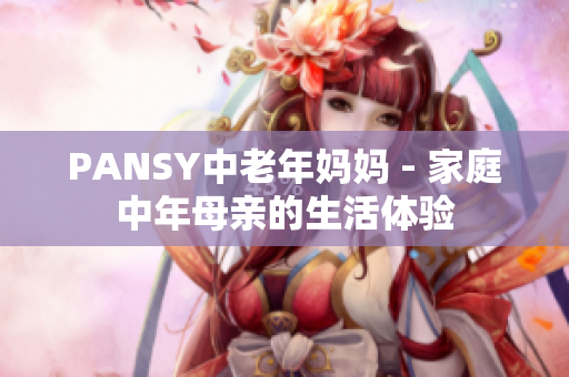 PANSY中老年妈妈 - 家庭中年母亲的生活体验