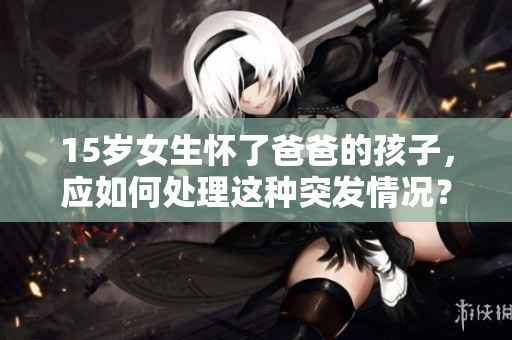 15岁女生怀了爸爸的孩子，应如何处理这种突发情况？