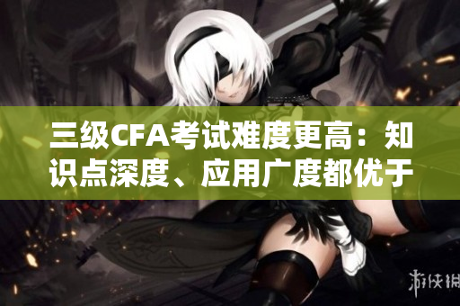 三级CFA考试难度更高：知识点深度、应用广度都优于二级