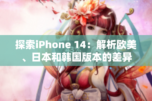 探索iPhone 14：解析欧美、日本和韩国版本的差异