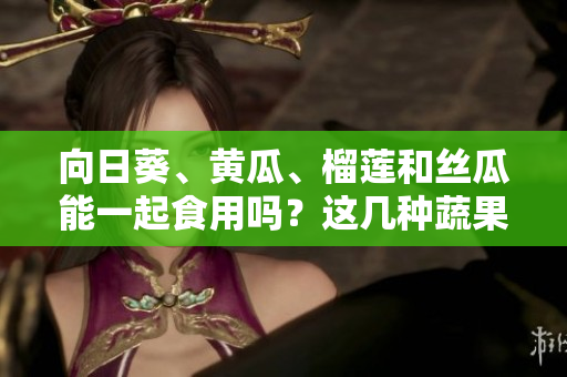 向日葵、黄瓜、榴莲和丝瓜能一起食用吗？这几种蔬果能否搭配食用？