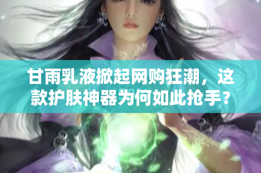 甘雨乳液掀起网购狂潮，这款护肤神器为何如此抢手？