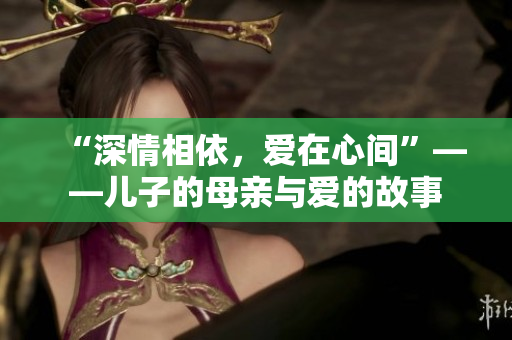 “深情相依，爱在心间”——儿子的母亲与爱的故事