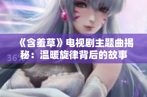 《含羞草》电视剧主题曲揭秘：温暖旋律背后的故事