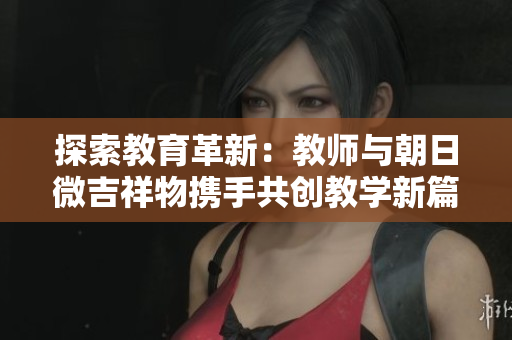 探索教育革新：教师与朝日微吉祥物携手共创教学新篇