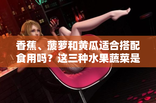 香蕉、菠萝和黄瓜适合搭配食用吗？这三种水果蔬菜是否可一同进食？