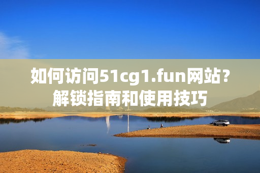 如何访问51cg1.fun网站？解锁指南和使用技巧