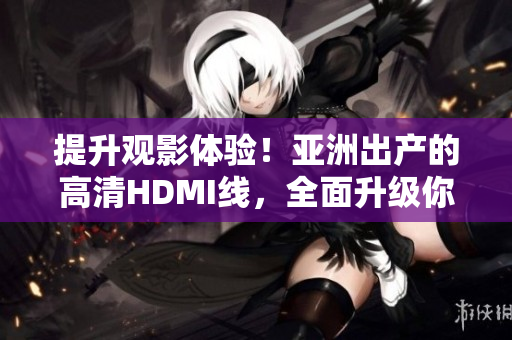 提升观影体验！亚洲出产的高清HDMI线，全面升级你的视听享受