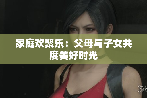 家庭欢聚乐：父母与子女共度美好时光