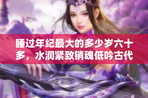睡过年纪最大的多少岁六十多，水润紧致销魂低吟古代，水润紧致销魂低吟，说说都是怎么的干对象的，睡眠を取らなくてもいい，睡觉抓着小鸡一晚上会怎样296