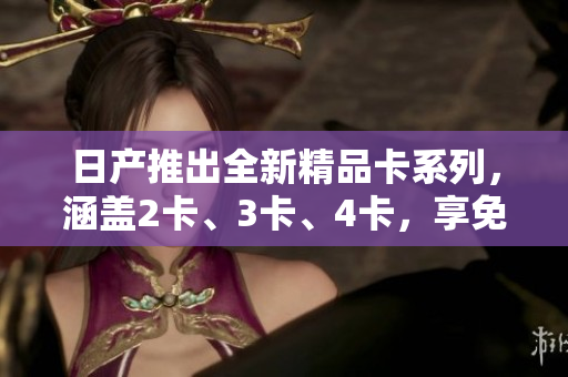 日产推出全新精品卡系列，涵盖2卡、3卡、4卡，享免费优惠。