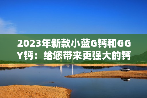 2023年新款小蓝G钙和GGY钙：给您带来更强大的钙质补充选择