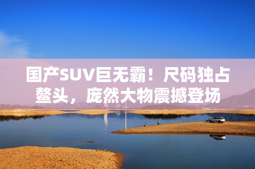 国产SUV巨无霸！尺码独占鳌头，庞然大物震撼登场
