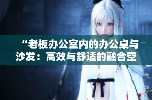 “老板办公室内的办公桌与沙发：高效与舒适的融合空间设计”