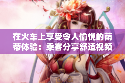 在火车上享受令人愉悦的荫蒂体验:乘客分享舒适视频