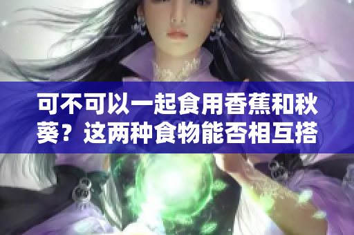 可不可以一起食用香蕉和秋葵?这两种食物能否相互搭配?