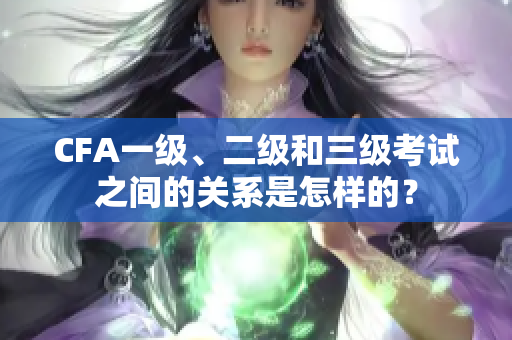 CFA一级、二级和三级考试之间的关系是怎样的？