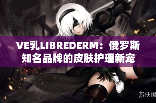 VE乳LIBREDERM：俄罗斯知名品牌的皮肤护理新宠
