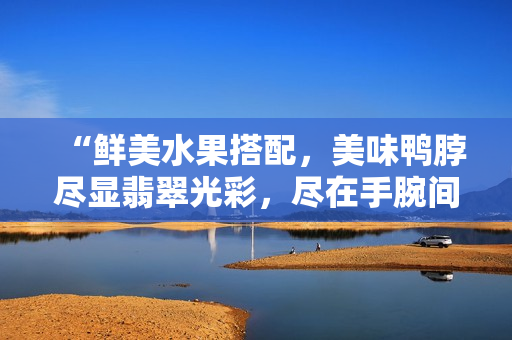 “鲜美水果搭配，美味鸭脖尽显翡翠光彩，尽在手腕间闪耀的精美手镯”