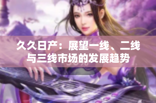 久久日产：展望一线、二线与三线市场的发展趋势