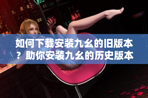 如何下载安装九幺的旧版本？助你安装九幺的历史版本