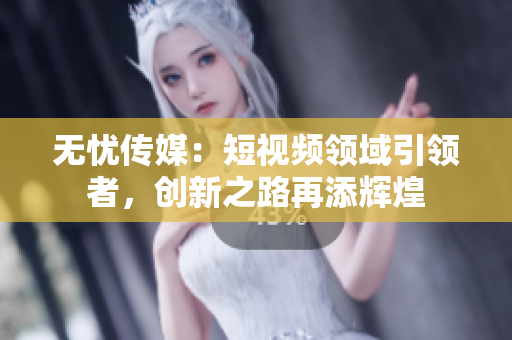 无忧传媒：短视频领域引领者，创新之路再添辉煌