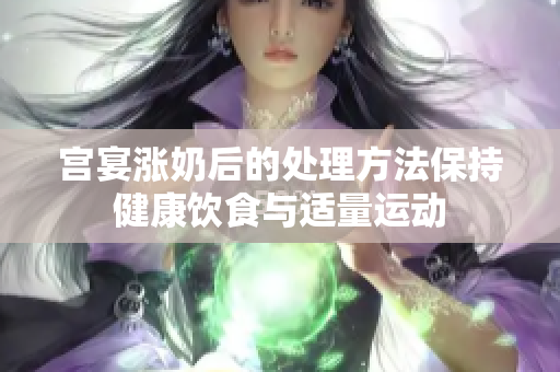 宫宴涨奶后的处理方法保持健康饮食与适量运动
