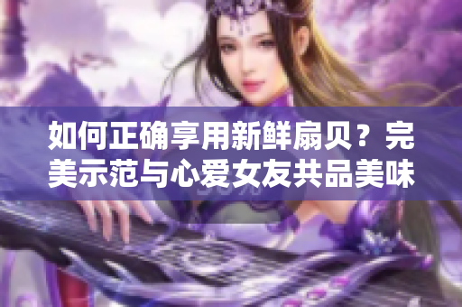 如何正确享用新鲜扇贝？完美示范与心爱女友共品美味海鲜