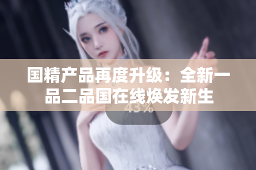 国精产品再度升级：全新一品二品国在线焕发新生