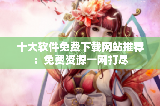 十大软件免费下载网站推荐：免费资源一网打尽