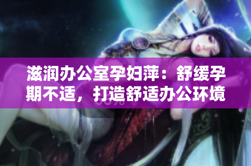 滋润办公室孕妇萍：舒缓孕期不适，打造舒适办公环境