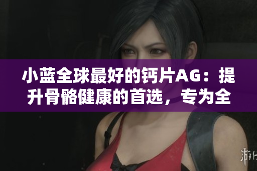 小蓝全球最好的钙片AG：提升骨骼健康的首选，专为全球市场打造的顶级钙补剂