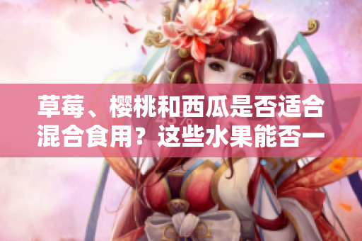 草莓、樱桃和西瓜是否适合混合食用？这些水果能否一起食用，对健康有何影响？
