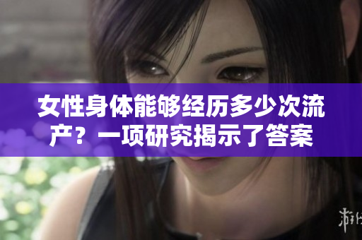 女性身体能够经历多少次流产？一项研究揭示了答案