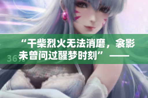 “干柴烈火无法消磨，衾影未曾问过醒梦时刻” ——一场无言的恋与梦