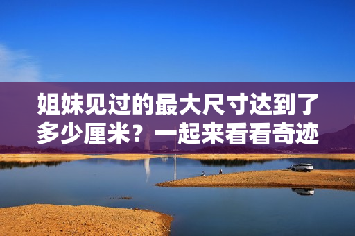姐妹见过的最大尺寸达到了多少厘米？一起来看看奇迹发生了！