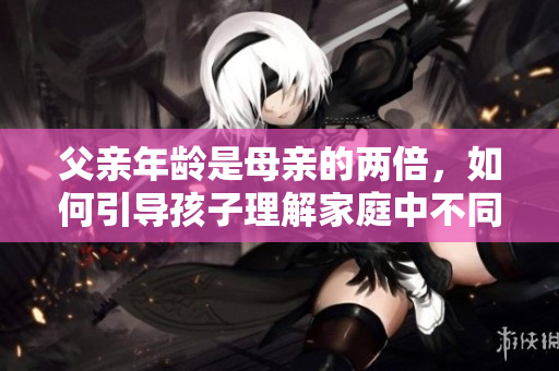 父亲年龄是母亲的两倍，如何引导孩子理解家庭中不同年龄段的角色与责任