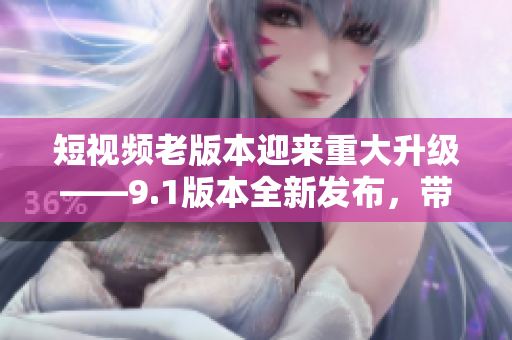 短视频老版本迎来重大升级——9.1版本全新发布，带你体验全新功能的惊喜！