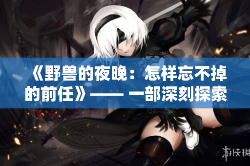 《野兽的夜晚：怎样忘不掉的前任》—— 一部深刻探索爱情边缘的戏剧
