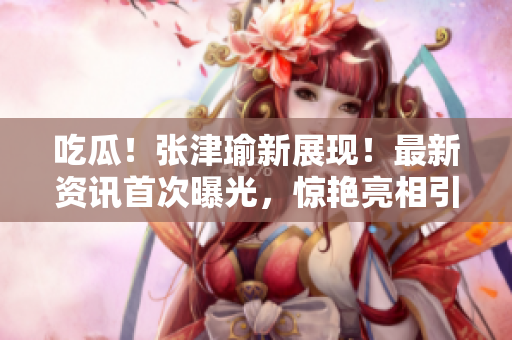 吃瓜！张津瑜新展现！最新资讯首次曝光，惊艳亮相引发热议