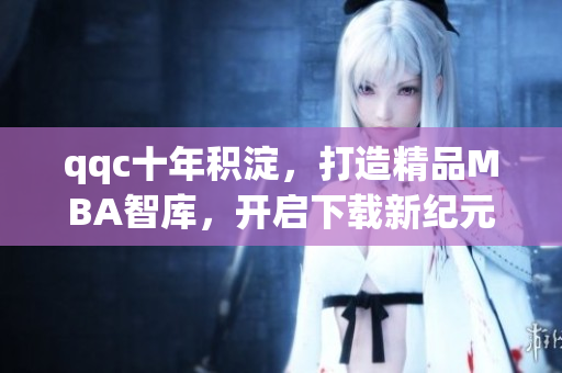 qqc十年积淀，打造精品MBA智库，开启下载新纪元