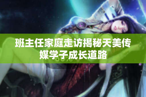 班主任家庭走访揭秘天美传媒学子成长道路