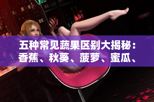 五种常见蔬果区别大揭秘：香蕉、秋葵、菠萝、蜜瓜、黄瓜、丝瓜，你了解多少？
