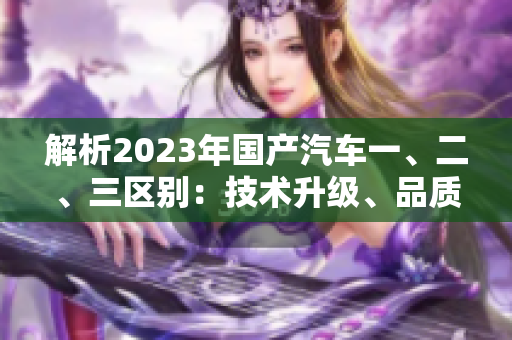 解析2023年国产汽车一、二、三区别：技术升级、品质提升、市场竞争
