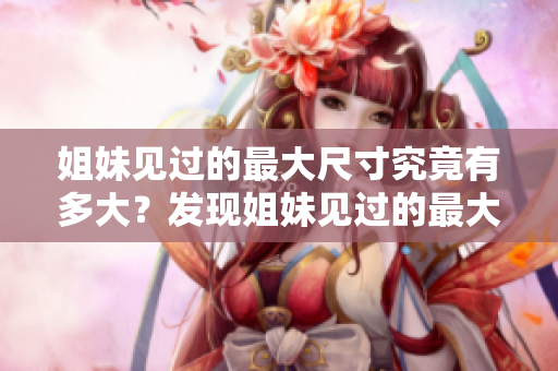 姐妹见过的最大尺寸究竟有多大？发现姐妹见过的最大尺寸会让你感到惊讶！