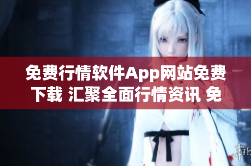 免费行情软件App网站免费下载 汇聚全面行情资讯 免费使用无需付费 