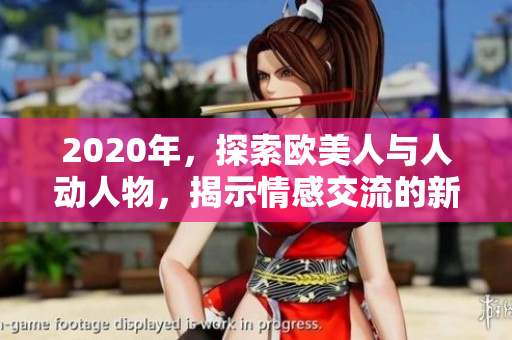 2020年，探索欧美人与人动人物，揭示情感交流的新视角