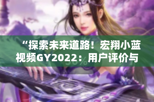 “探索未来道路！宏翔小蓝视频GY2022：用户评价与行业反响全面解析”